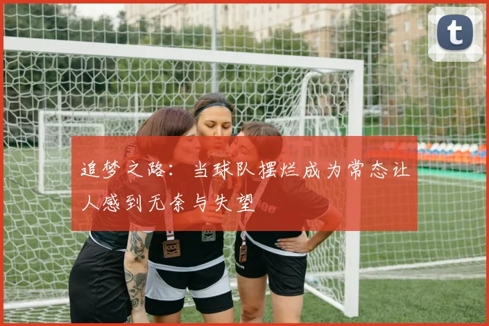 追梦之路：当球队摆烂成为常态让人感到无奈与失望